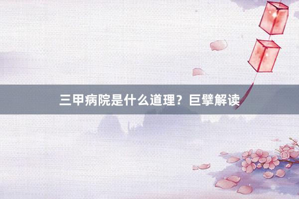 三甲病院是什么道理？巨擘解读