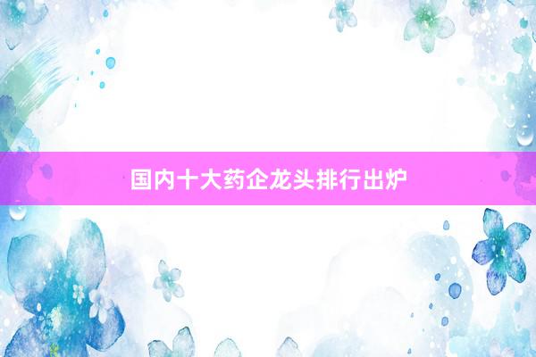 国内十大药企龙头排行出炉
