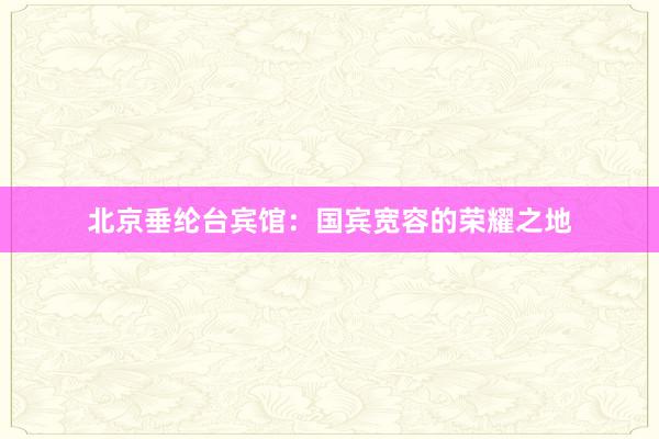 北京垂纶台宾馆：国宾宽容的荣耀之地